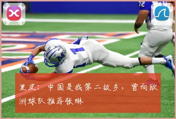 里皮：中国是我第二故乡，曾向欧洲球队推荐张琳芃