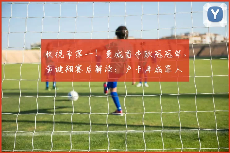 收视率第一！曼城首夺欧冠冠军，黄健翔赛后解读，卢卡库成罪人