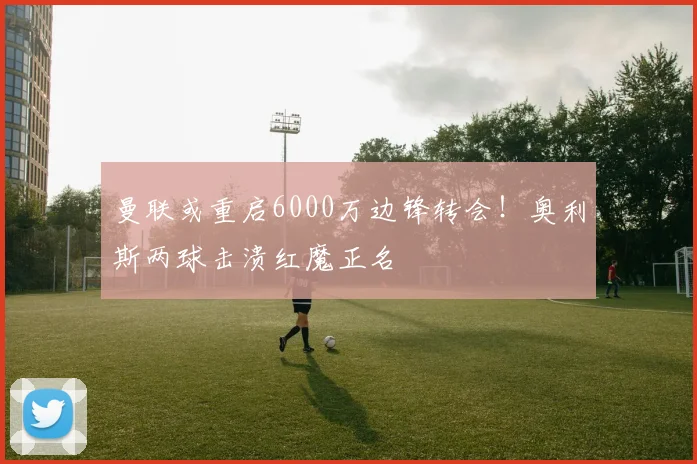 曼联或重启6000万边锋转会！奥利斯两球击溃红魔正名