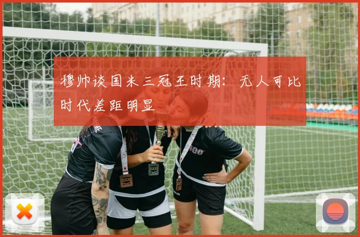穆帅谈国米三冠王时期：无人可比时代差距明显
