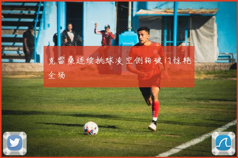 克雷桑连续挑球凌空侧钩破门惊艳全场
