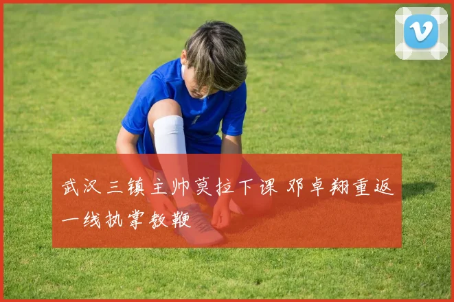 武汉三镇主帅莫拉下课 邓卓翔重返一线执掌教鞭