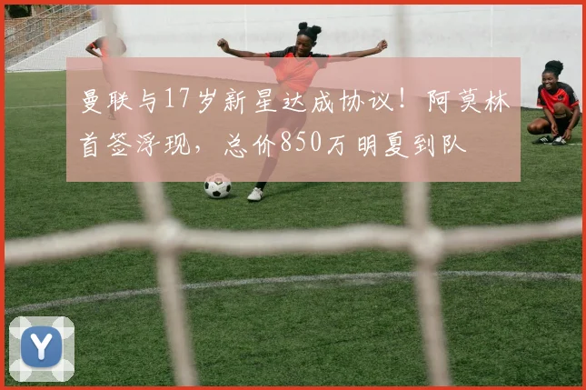 曼联与17岁新星达成协议！阿莫林首签浮现，总价850万明夏到队