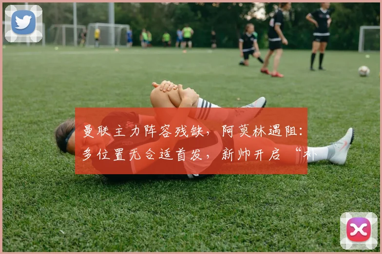 曼联主力阵容残缺，阿莫林遇阻：多位置无合适首发，新帅开启 “补锅” 模式