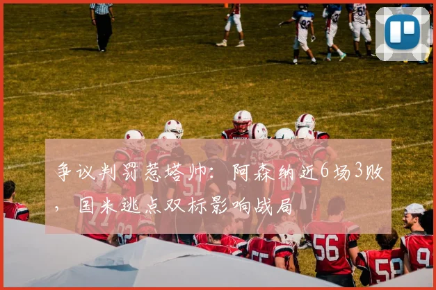 争议判罚惹塔帅：阿森纳近6场3败，国米逃点双标影响战局
