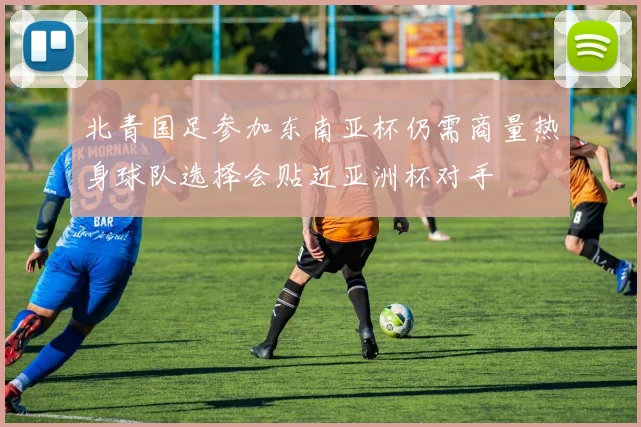 北青国足参加东南亚杯仍需商量热身球队选择会贴近亚洲杯对手