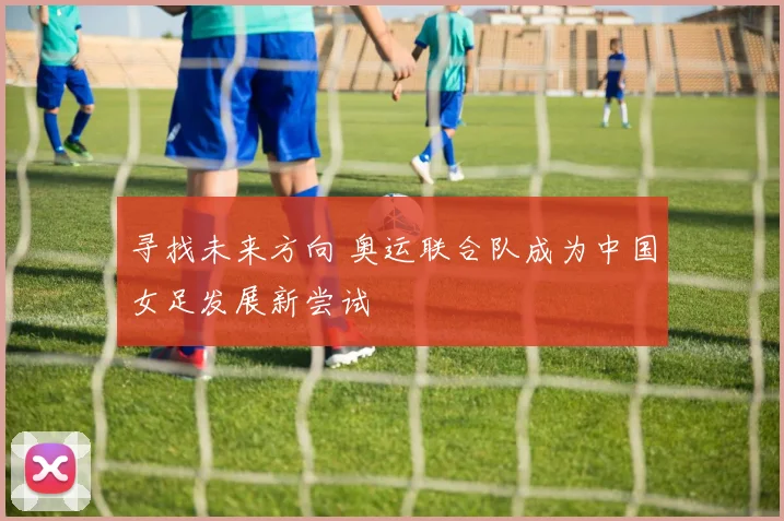 寻找未来方向 奥运联合队成为中国女足发展新尝试