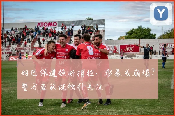 姆巴佩遭强奸指控，形象或崩塌？警方查获证物引关注