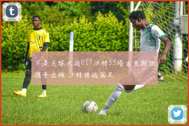 不是点球大战U17沙特55塔吉克斯坦携手出线 沙特将战国足
